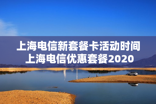 上海电信新套餐卡活动时间 上海电信优惠套餐2020