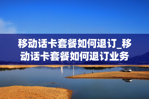 移动话卡套餐如何退订_移动话卡套餐如何退订业务