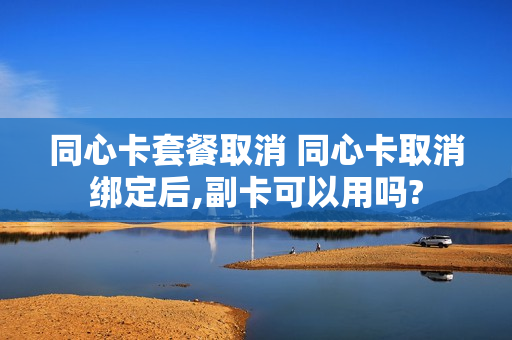 同心卡套餐取消 同心卡取消绑定后,副卡可以用吗?
