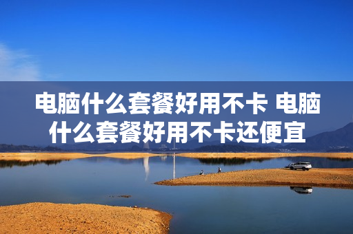 电脑什么套餐好用不卡 电脑什么套餐好用不卡还便宜