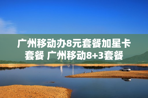 广州移动办8元套餐加星卡套餐 广州移动8+3套餐