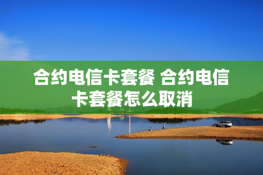 合约电信卡套餐 合约电信卡套餐怎么取消
