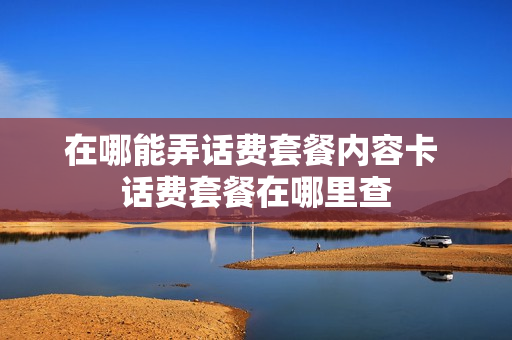 在哪能弄话费套餐内容卡 话费套餐在哪里查