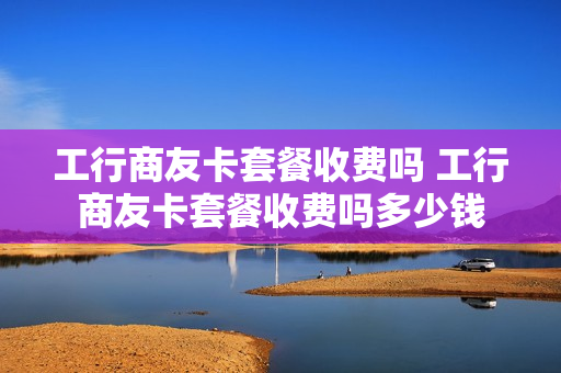 工行商友卡套餐收费吗 工行商友卡套餐收费吗多少钱