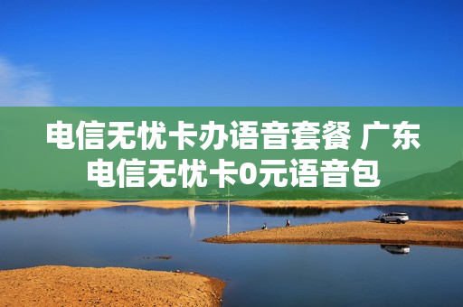 电信无忧卡办语音套餐 广东电信无忧卡0元语音包