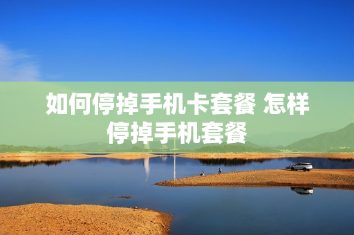 如何停掉手机卡套餐 怎样停掉手机套餐