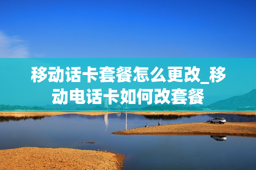 移动话卡套餐怎么更改_移动电话卡如何改套餐