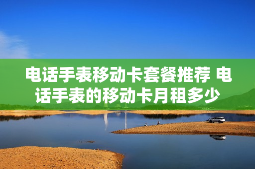 电话手表移动卡套餐推荐 电话手表的移动卡月租多少