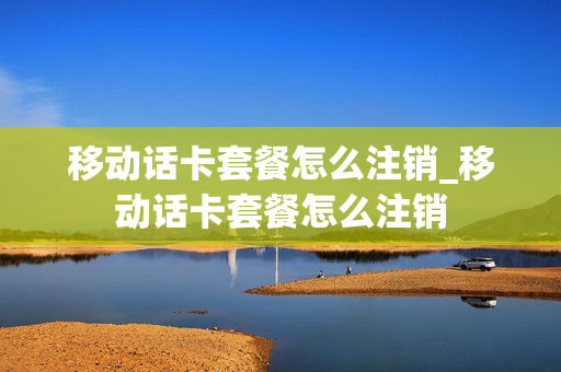 移动话卡套餐怎么注销_移动话卡套餐怎么注销