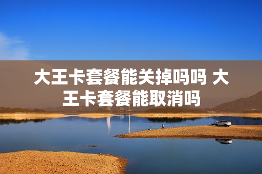 大王卡套餐能关掉吗吗 大王卡套餐能取消吗