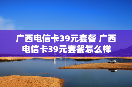 广西电信卡39元套餐 广西电信卡39元套餐怎么样