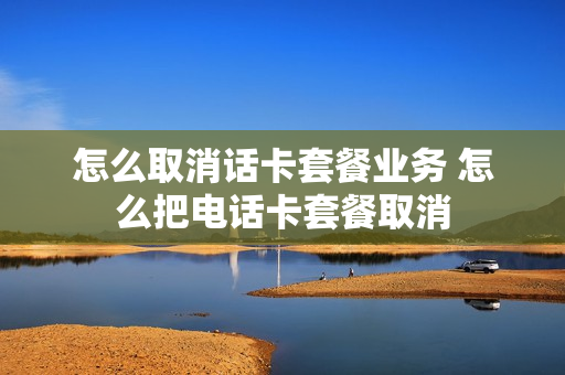 怎么取消话卡套餐业务 怎么把电话卡套餐取消