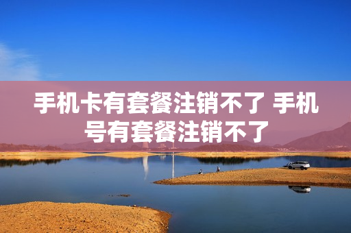 手机卡有套餐注销不了 手机号有套餐注销不了