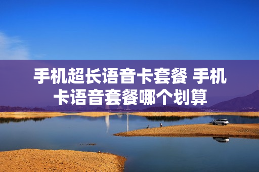 手机超长语音卡套餐 手机卡语音套餐哪个划算