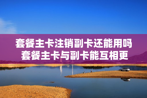 套餐主卡注销副卡还能用吗 套餐主卡与副卡能互相更换吗