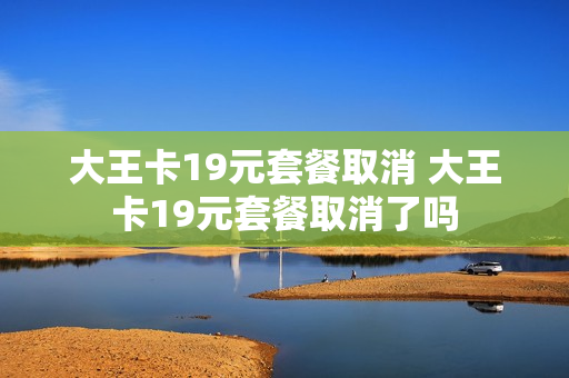 大王卡19元套餐取消 大王卡19元套餐取消了吗