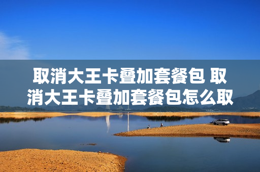取消大王卡叠加套餐包 取消大王卡叠加套餐包怎么取消