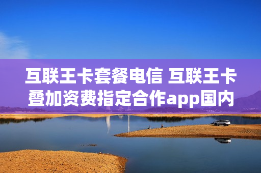 互联王卡套餐电信 互联王卡叠加资费指定合作app国内流量免费