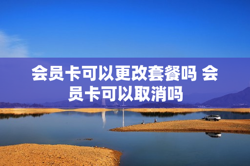 会员卡可以更改套餐吗 会员卡可以取消吗
