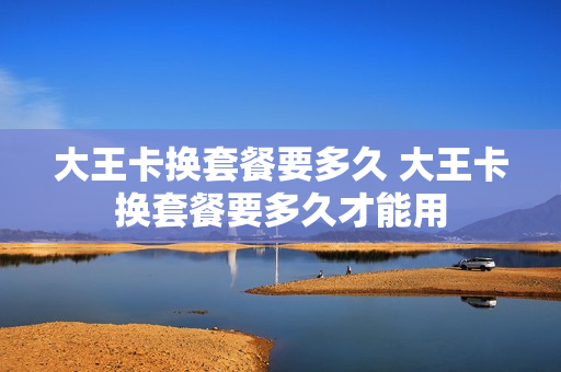 大王卡换套餐要多久 大王卡换套餐要多久才能用