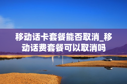 移动话卡套餐能否取消_移动话费套餐可以取消吗