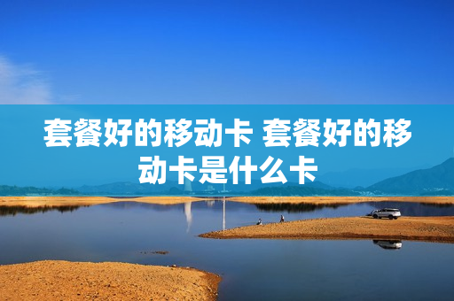 套餐好的移动卡 套餐好的移动卡是什么卡