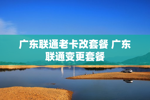 广东联通老卡改套餐 广东联通变更套餐