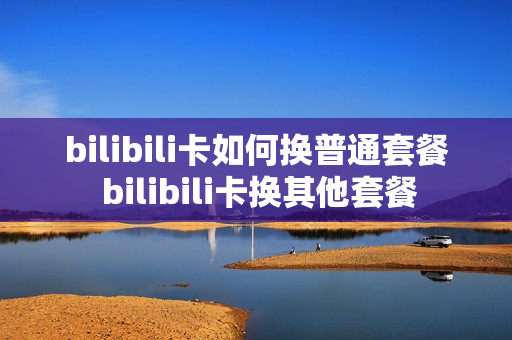 bilibili卡如何换普通套餐 bilibili卡换其他套餐
