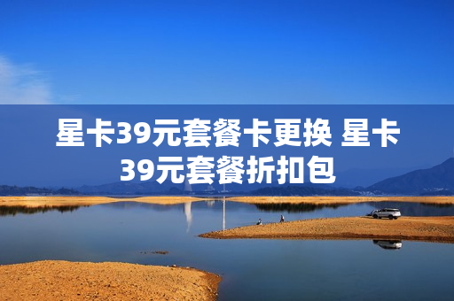 星卡39元套餐卡更换 星卡39元套餐折扣包