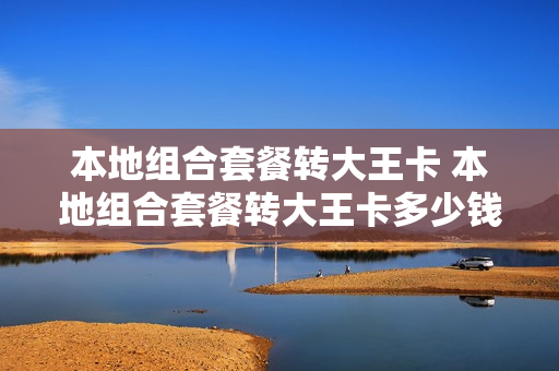 本地组合套餐转大王卡 本地组合套餐转大王卡多少钱