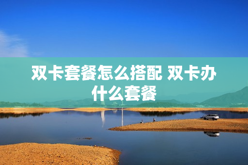 双卡套餐怎么搭配 双卡办什么套餐