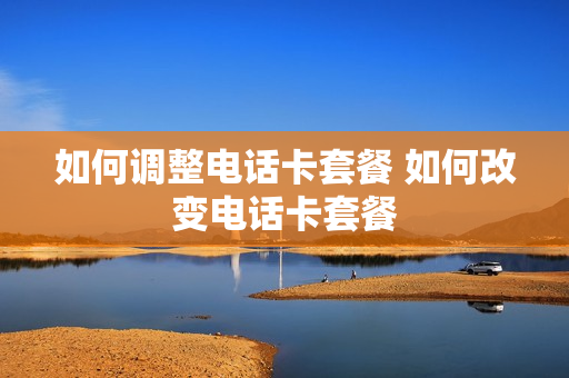 如何调整电话卡套餐 如何改变电话卡套餐