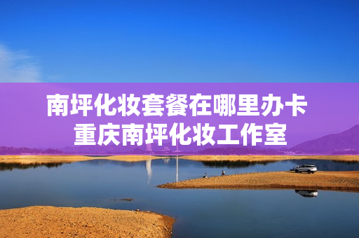 南坪化妆套餐在哪里办卡 重庆南坪化妆工作室