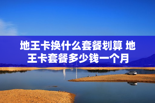 地王卡换什么套餐划算 地王卡套餐多少钱一个月