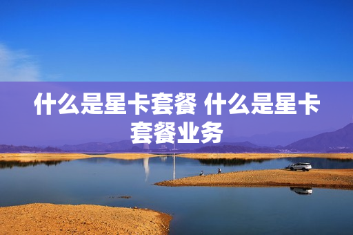 什么是星卡套餐 什么是星卡套餐业务