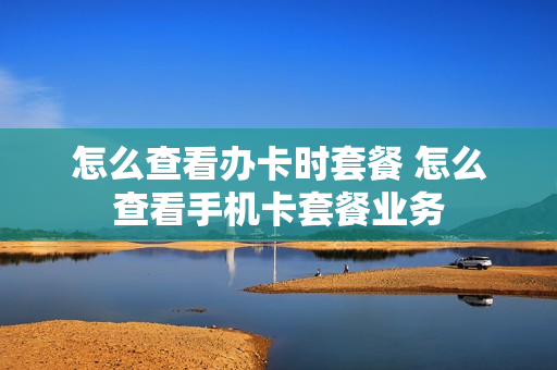 怎么查看办卡时套餐 怎么查看手机卡套餐业务
