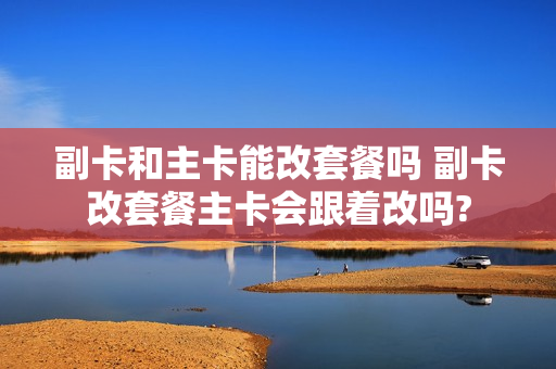 副卡和主卡能改套餐吗 副卡改套餐主卡会跟着改吗?