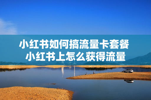 小红书如何搞流量卡套餐 小红书上怎么获得流量