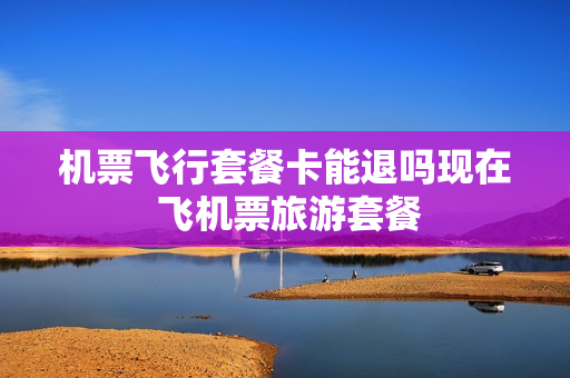 机票飞行套餐卡能退吗现在 飞机票旅游套餐