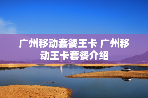 广州移动套餐王卡 广州移动王卡套餐介绍