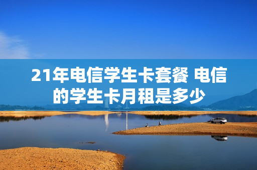 21年电信学生卡套餐 电信的学生卡月租是多少