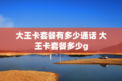 大王卡套餐有多少通话 大王卡套餐多少g