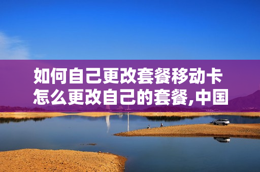 如何自己更改套餐移动卡 怎么更改自己的套餐,中国移动