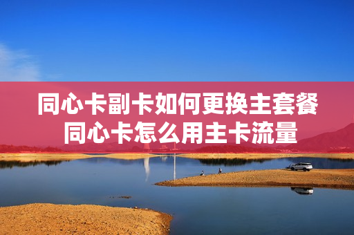 同心卡副卡如何更换主套餐 同心卡怎么用主卡流量