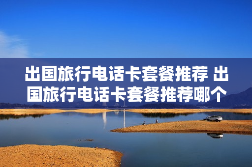 出国旅行电话卡套餐推荐 出国旅行电话卡套餐推荐哪个