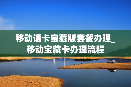 移动话卡宝藏版套餐办理_移动宝藏卡办理流程