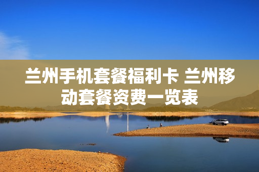 兰州手机套餐福利卡 兰州移动套餐资费一览表