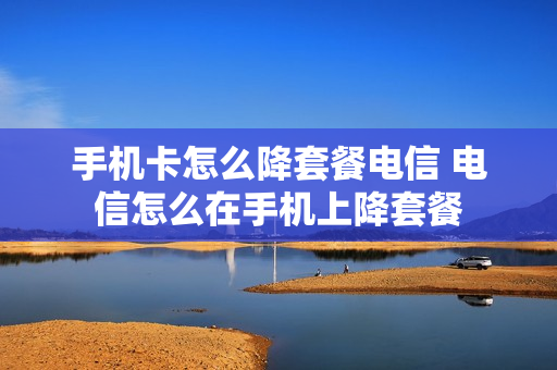 手机卡怎么降套餐电信 电信怎么在手机上降套餐