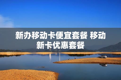 新办移动卡便宜套餐 移动新卡优惠套餐