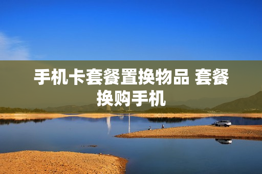 手机卡套餐置换物品 套餐换购手机
